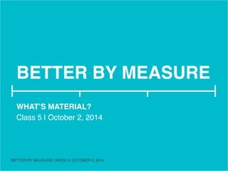 BETTER BY MEASURE! 
WHAT’S MATERIAL?! 
Class 5 | October 2, 2014! 
! 
BETTER BY MEASURE | WEEK 5: OCTOBER 2, 2014 ! 
 
