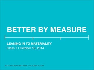 BETTER BY MEASURE! 
LEANING IN TO MATERIALITY! 
Class 7 | October 16, 2014! 
! 
BETTER BY MEASURE | WEEK 7: OCTOBER 16, 2014 ! 
 