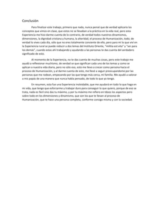 Conclusión 
Para 
finalizar 
este 
trabajo, 
primero 
que 
nada, 
nunca 
pensé 
que 
de 
verdad 
aplicaría 
los 
conceptos 
que 
vimos 
en 
clase, 
que 
estos 
no 
se 
llevaban 
a 
la 
práctica 
en 
la 
vida 
real, 
pero 
esta 
Experiencia 
me 
hizo 
darme 
cuenta 
de 
lo 
contrario, 
de 
verdad 
todos 
nuestros 
dinamismos, 
dimensiones, 
la 
dignidad 
cristiana 
y 
humana, 
la 
alteridad, 
el 
proceso 
de 
Humanización, 
todo; 
de 
verdad 
lo 
vives 
cada 
día, 
sólo 
que 
no 
eres 
totalmente 
consiente 
de 
ello, 
pero 
para 
mí 
lo 
que 
viví 
en 
la 
Experiencia 
rural 
se 
puede 
reducir 
a 
dos 
lemas 
del 
Instituto 
Oriente, 
“militia 
est 
vita” 
y 
“ser 
para 
los 
demás”, 
cuando 
estas 
ahí 
trabajando 
y 
ayudando 
a 
las 
personas 
te 
das 
cuenta 
del 
verdadero 
significado 
de 
esto. 
Al 
momento 
de 
la 
Experiencia, 
no 
te 
das 
cuenta 
de 
muchas 
cosas, 
pero 
este 
trabajo 
me 
ayudó 
a 
reflexionar 
muchísmo, 
de 
verdad 
se 
que 
significan 
cada 
uno 
de 
los 
temas 
y 
como 
se 
aplican 
a 
nuestra 
vida 
diaria, 
pero 
no 
sólo 
eso, 
esto 
me 
llevo 
a 
crecer 
como 
persona 
hacia 
el 
proceso 
de 
Humanización, 
y 
al 
darme 
cuenta 
de 
esto, 
me 
llevó 
a 
seguir 
preocupandome 
por 
las 
personas 
que 
me 
rodean, 
empezando 
por 
las 
que 
tengo 
más 
cerca, 
mi 
familia. 
Me 
ayudó 
a 
valorar 
a 
mis 
papás 
de 
una 
manera 
que 
nunca 
había 
pensado, 
de 
todo 
lo 
que 
yo 
tengo. 
En 
resumen, 
esta 
fue 
una 
Experiencia 
inolvidable, 
que 
me 
ayudará 
en 
todo 
lo 
que 
haga 
en 
mi 
vida, 
que 
tengo 
que 
esforzarme 
y 
trabajar 
duro 
para 
conseguir 
lo 
que 
quiero, 
porque 
de 
eso 
se 
trata, 
nada 
es 
fácil 
sino 
das 
tu 
máximo, 
y 
por 
tu 
máximo 
me 
refiero 
en 
tdoos 
los 
aspectos 
pero 
sobre 
todo 
en 
los 
dimensiones 
y 
dinamismo, 
que 
son 
los 
que 
te 
llevan 
al 
proceso 
de 
Humanización, 
que 
te 
hace 
una 
persona 
completa, 
conforme 
consigo 
misma 
y 
con 
la 
sociedad. 

