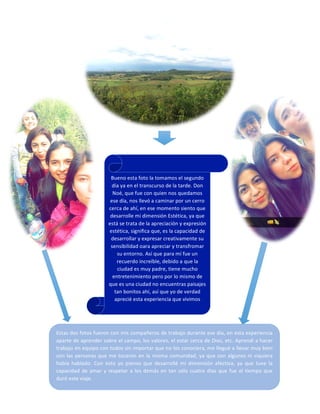 Bueno 
esta 
foto 
la 
tomamos 
el 
segundo 
día 
ya 
en 
el 
transcurso 
de 
la 
tarde. 
Don 
Noé, 
que 
fue 
con 
quien 
nos 
quedamos 
ese 
día, 
nos 
llevó 
a 
caminar 
por 
un 
cerro 
cerca 
de 
ahí, 
en 
ese 
momento 
siento 
que 
desarrolle 
mi 
dimensión 
Estética, 
ya 
que 
está 
se 
trata 
de 
la 
apreciación 
y 
expresión 
estética, 
significa 
que, 
es 
la 
capacidad 
de 
desarrollar 
y 
expresar 
creativamente 
su 
sensibilidad 
oara 
apreciar 
y 
transfromar 
su 
entorno. 
Así 
que 
para 
mí 
fue 
un 
recuerdo 
increíble, 
debido 
a 
que 
la 
ciudad 
es 
muy 
padre, 
tiene 
mucho 
entretenimiento 
pero 
por 
lo 
mismo 
de 
que 
es 
una 
ciudad 
no 
encuentras 
paisajes 
tan 
bonitos 
ahí, 
así 
que 
yo 
de 
verdad 
aprecié 
esta 
experiencia 
que 
vivimos 
.gracias 
a 
Don 
Noé. 
Estas 
dos 
fotos 
fueron 
con 
mis 
compañeros 
de 
trabajo 
durante 
ese 
día, 
en 
esta 
experiencia 
aparte 
de 
aprender 
sobre 
el 
campo, 
los 
valores, 
el 
estar 
cerca 
de 
Dios, 
etc. 
Aprendí 
a 
hacer 
trabajo 
en 
equipo 
con 
todos 
sin 
importar 
que 
no 
los 
conociera, 
me 
llegué 
a 
llevar 
muy 
bien 
con 
las 
personas 
que 
me 
tocaron 
en 
la 
misma 
comunidad, 
ya 
que 
con 
algunos 
ni 
siquiera 
había 
hablado. 
Con 
esto 
yo 
pienso 
que 
desarrollé 
mi 
dimensión 
afectiva, 
ya 
que 
tuve 
la 
capacidad 
de 
amar 
y 
respetar 
a 
los 
demás 
en 
tan 
sólo 
cuatro 
días 
que 
fue 
el 
tiempo 
que 
duró 
este 
viaje. 
 