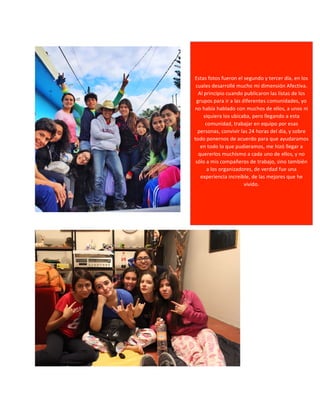 Estas 
fotos 
fueron 
el 
segundo 
y 
tercer 
día, 
en 
los 
cuales 
desarrollé 
mucho 
mi 
dimensión 
Afectiva. 
Al 
principio 
cuando 
publicaron 
las 
listas 
de 
los 
grupos 
para 
ir 
a 
las 
diferentes 
comunidades, 
yo 
no 
había 
hablado 
con 
muchos 
de 
ellos, 
a 
unos 
ni 
siquiera 
los 
ubicaba, 
pero 
llegando 
a 
esta 
comunidad, 
trabajar 
en 
equipo 
por 
esas 
personas, 
convivir 
las 
24 
horas 
del 
día, 
y 
sobre 
todo 
ponernos 
de 
acuerdo 
para 
que 
ayudaramos 
en 
todo 
lo 
que 
pudieramos, 
me 
hizó 
llegar 
a 
quererlos 
muchísmo 
a 
cada 
uno 
de 
ellos, 
y 
no 
sólo 
a 
mis 
compañeros 
de 
trabajo, 
sino 
también 
a 
los 
organizadores, 
de 
verdad 
fue 
una 
experiencia 
increíble, 
de 
las 
mejores 
que 
he 
vivido. 
 