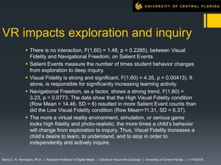 VR impacts exploration and inquiry
 There is no interaction, F(1,60) = 1.48, p = 0.2285), between Visual
Fidelity and Navigational Freedom, on Salient Events.
 Salient Events measure the number of times student behavior changes
from exploration to deep inquiry.
 Visual Fidelity is strong and significant, F(1,60) = 4.35, p = 0.00413). It
alone, is responsible for significantly increasing learning activity.
 Navigational Freedom, as a factor, shows a strong trend, F(1,60) =
3.23, p = 0.0773. The data show that the High Visual Fidelity condition
(Row Mean = 14.46, SD = 6) resulted in more Salient Event counts than
did the Low Visual Fidelity condition (Row Mean=11.31, SD = 6.37).
 The more a virtual reality environment, simulation, or serious game
looks high fidelity and photo-realistic, the more times a child’s behavior
will change from exploration to inquiry. Thus, Visual Fidelity increases a
child’s desire to learn, to understand, and to stop in order to
independently and actively inquire.
Maria C. R. Harrington, Ph.D. | Assistant Professor of Digital Media | School of Visual Arts & Design | University of Central Florida | 11/16/2016
 