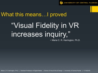 What this means…I proved
“Visual Fidelity in VR
increases inquiry,”
~ Maria C. R. Harrington, Ph.D.
Maria C. R. Harrington, Ph.D. | Assistant Professor of Digital Media | School of Visual Arts & Design | University of Central Florida | 11/16/2016
 
