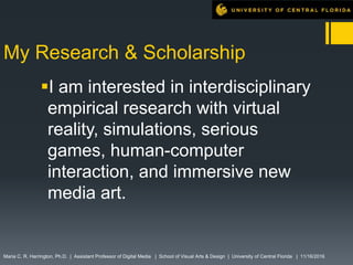 My Research & Scholarship
I am interested in interdisciplinary
empirical research with virtual
reality, simulations, serious
games, human-computer
interaction, and immersive new
media art.
Maria C. R. Harrington, Ph.D. | Assistant Professor of Digital Media | School of Visual Arts & Design | University of Central Florida | 11/16/2016
 
