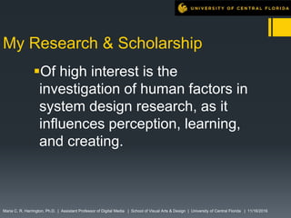 My Research & Scholarship
Of high interest is the
investigation of human factors in
system design research, as it
influences perception, learning,
and creating.
Maria C. R. Harrington, Ph.D. | Assistant Professor of Digital Media | School of Visual Arts & Design | University of Central Florida | 11/16/2016
 