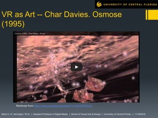 VR as Art -- Char Davies. Osmose
(1995)
Maria C. R. Harrington, Ph.D. | Assistant Professor of Digital Media | School of Visual Arts & Design | University of Central Florida | 11/16/2016
Retrieved from https://www.youtube.com/watch?v=54O4VP3tCoY
 