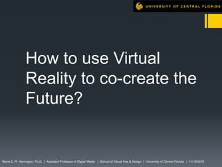 How to use Virtual
Reality to co-create the
Future?
Maria C. R. Harrington, Ph.D. | Assistant Professor of Digital Media | School of Visual Arts & Design | University of Central Florida | 11/16/2016
 