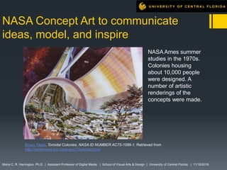 NASA Concept Art to communicate
ideas, model, and inspire
Maria C. R. Harrington, Ph.D. | Assistant Professor of Digital Media | School of Visual Arts & Design | University of Central Florida | 11/16/2016
NASA Ames summer
studies in the 1970s.
Colonies housing
about 10,000 people
were designed. A
number of artistic
renderings of the
concepts were made.
Bryan Yager, Toroidal Colonies, NASA ID NUMBER AC75-1086-1. Retrieved from
http://settlement.arc.nasa.gov/70sArt/art.html
 
