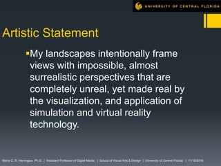 Artistic Statement
My landscapes intentionally frame
views with impossible, almost
surrealistic perspectives that are
completely unreal, yet made real by
the visualization, and application of
simulation and virtual reality
technology.
Maria C. R. Harrington, Ph.D. | Assistant Professor of Digital Media | School of Visual Arts & Design | University of Central Florida | 11/16/2016
 