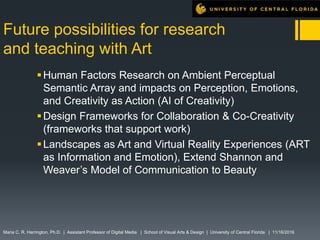 Future possibilities for research
and teaching with Art
Human Factors Research on Ambient Perceptual
Semantic Array and impacts on Perception, Emotions,
and Creativity as Action (AI of Creativity)
Design Frameworks for Collaboration & Co-Creativity
(frameworks that support work)
Landscapes as Art and Virtual Reality Experiences (ART
as Information and Emotion), Extend Shannon and
Weaver’s Model of Communication to Beauty
Maria C. R. Harrington, Ph.D. | Assistant Professor of Digital Media | School of Visual Arts & Design | University of Central Florida | 11/16/2016
 