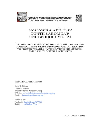 analysis & audit OF
                north carolina’s
               UNC SCHOOL SYSTEM

 ALLOCATION & RECOGNITION OF GI BILL REVENUES
 for residency classification AND CORELATION
  TO providing ADEQUATE SERVICES, RESOURCES,
         AND ASSISTANCE TO RECIPIENTS




Report authored by

Jason R. Thigpen
Founder/President
Student Veterans Advocacy Group
Website: www.studentveteransadvocacygroup.org
Email: jasonthigpen@mysvag.org

Follow us on:
Facebook: facebook.com/SVANC
Twitter:   @Student_Vets




                                                August 27, 2012
 