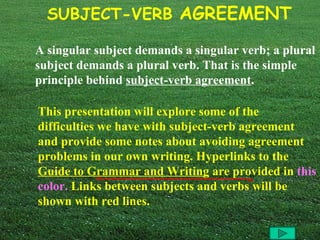 A singular subject demands a singular verb; a plural subject demands a plural verb. That is the simple principle behind  subject-verb agreement .   This presentation will explore some of the difficulties we have with subject-verb agreement and provide some notes about avoiding agreement problems in our own writing. Hyperlinks to the  Guide to Grammar and Writing  are provided in   this color.  Links between subjects and verbs will be shown with red lines. 