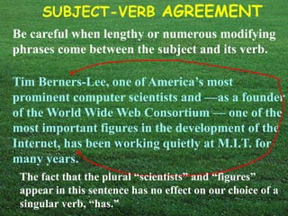 SUBJECT-VERB AGREEMENT
Be careful when lengthy or numerous modifying
phrases come between the subject and its verb.
Tim Berners-Lee, one of America’s most
prominent computer scientists and —as a founder
of the World Wide Web Consortium — one of the
most important figures in the development of the
Internet, has been working quietly at M.I.T. for
many years.
The fact that the plural “scientists” and “figures”
appear in this sentence has no effect on our choice of a
singular verb, “has.”
 