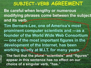 SUBJECT-VERB AGREEMENT
          Be careful when lengthy or numerous
          modifying phrases come between the subject
          and its verb.
          Tim Berners-Lee, one of America’s most
          prominent computer scientists and —as a
          founder of the World Wide Web Consortium
          — one of the most important figures in the
          development of the Internet, has been
          working quietly at M.I.T. for many years.
           The fact that the plural “scientists” and “figures”
College




           appear in this sentence has no effect on our
           choice of a singular verb, “has.”
 