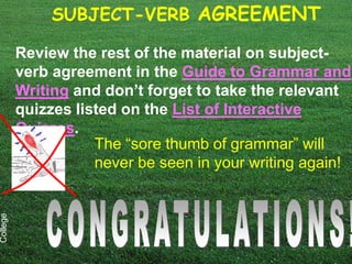 SUBJECT-VERB AGREEMENT

          Review the rest of the material on subject-
          verb agreement in the Guide to Grammar and
          Writing and don’t forget to take the relevant
          quizzes listed on the List of Interactive
          Quizzes.
                     The “sore thumb of grammar” will
                     never be seen in your writing again!
College
 