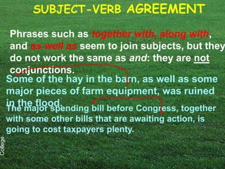 SUBJECT-VERB AGREEMENT

           Phrases such as together with, along with,
           and as well as seem to join subjects, but they
           do not work the same as and: they are not
           conjunctions.
          Some of the hay in the barn, as well as some
          major pieces of farm equipment, was ruined
          in the flood.
          The major spending bill before Congress, together
          with some other bills that are awaiting action, is
          going to cost taxpayers plenty.
College
 