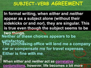 SUBJECT-VERB AGREEMENT

      In formal writing, when either and neither
      appear as a subject alone (without their
      sidekicks or and nor), they are singular. This
      is true even though the subject seems to be
      two things.
     Neither of these choices appears to be
     satisfactory.
     The purchasing office will lend me a company
     car or compensate me for travel expenses.
     Either is fine with me.
College




          When either and neither act as correlative
          conjunctions, however, life becomes a bit more
 