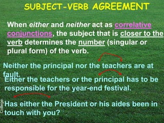SUBJECT-VERB AGREEMENT

          When either and neither act as correlative
          conjunctions, the subject that is closer to the
          verb determines the number (singular or
          plural form) of the verb.

     Neither the principal nor the teachers are at
     fault.
      Either the teachers or the principal has to be
      responsible for the year-end festival.
College




          Has either the President or his aides been in
          touch with you?
 