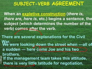 SUBJECT-VERB AGREEMENT

          When an expletive construction (there is,
          there are, here is, etc.) begins a sentence, the
          subject (which determines the number of the
          verb) comes after the verb.

     There are several explanations for the Civil
     War.
     We were looking down the street when —all of
     a sudden — here come Joe and his two
     brothers.
College




      If the management team takes this attitude,
      there is very little latitude for negotiation.
 