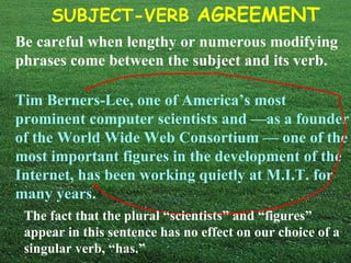 SUBJECT-VERB AGREEMENT
Be careful when lengthy or numerous modifying
phrases come between the subject and its verb.

Tim Berners-Lee, one of America’s most
prominent computer scientists and —as a founder
of the World Wide Web Consortium — one of the
most important figures in the development of the
Internet, has been working quietly at M.I.T. for
many years.
 The fact that the plural “scientists” and “figures”
 appear in this sentence has no effect on our choice of a
 singular verb, “has.”
 