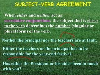 SUBJECT-VERB AGREEMENT

 When either and neither act as
 correlative conjunctions, the subject that is closer
 to the verb determines the number (singular or
 plural form) of the verb.

Neither the principal nor the teachers are at fault.
Either the teachers or the principal has to be
responsible for the year-end festival.

Has either the President or his aides been in touch
with you?
 