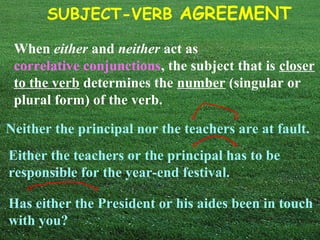 SUBJECT-VERB AGREEMENT
When either and neither act as
correlative conjunctions, the subject that is closer
to the verb determines the number (singular or
plural form) of the verb.
Neither the principal nor the teachers are at fault.
Either the teachers or the principal has to be
responsible for the year-end festival.
Has either the President or his aides been in touch
with you?
 