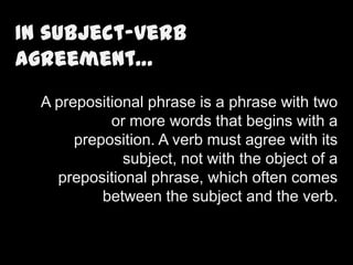 In subject-verb
agreement…
A prepositional phrase is a phrase with two
or more words that begins with a
preposition. A verb must agree with its
subject, not with the object of a
prepositional phrase, which often comes
between the subject and the verb.

 