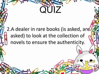 QUIZ
2.A dealer in rare books (is asked, are
asked) to look at the collection of
novels to ensure the authenticity.

 
