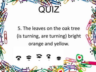 QUIZ
5. The leaves on the oak tree
(is turning, are turning) bright
orange and yellow.

 
