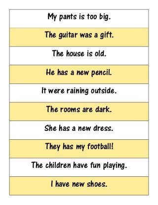 My pants is too big.
The guitar was a gift.
The house is old.
He has a new pencil.
It were raining outside.
The rooms are dark.
She has a new dress.
They has my football!
The children have fun playing.
I have new shoes.
 