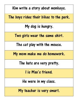 Kim write a story about monkeys.
The boys rides their bikes to the park.
My dog is hungry.
Two girls wear the same shirt.
The cat play with the mouse.
My mom make me do homework.
The hats are very pretty.
I is Max’s friend.
He were in my class.
My teacher is very smart.
 
