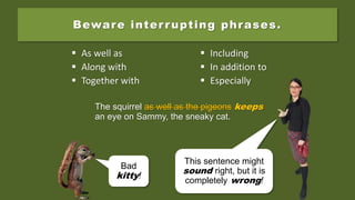The squirrel as well as the pigeons keep an
eye on Sammy, the sneaky cat.
Beware interrupting phrases.
 As well as
 Along with
 Together with
 Including
 In addition to
 Especially
Bad
kitty!
The squirrel as well as the pigeons keep an
eye on Sammy, the sneaky cat.
The squirrel as well as the pigeons keeps
an eye on Sammy, the sneaky cat.
This sentence might
sound right, but it is
completely wrong!
 