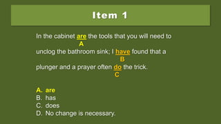Item 1
In the cabinet is the tools that you will need to
unclog the bathroom sink; I have found that a
plunger and a prayer often do the trick.
A. are
B. has
C. does
D. No change is necessary.
In the cabinet is the tools that you will need to
A
unclog the bathroom sink; I have found that a
B
plunger and a prayer often do the trick.
C
A. are
B. has
C. does
D. No change is necessary.
In the cabinet are the tools that you will need to
A
unclog the bathroom sink; I have found that a
B
plunger and a prayer often do the trick.
C
A. are
B. has
C. does
D. No change is necessary.
 
