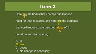 Item 2
Here are the books that Thomas and Darlene
need for their research, and here is the earplugs
that you’ll require once they both doze off in
boredom and start snoring.
A. is
B. are
C. dozes
D. No change is necessary.
Here are the books that Thomas and Darlene
A
need for their research, and here is the earplugs
B
that you’ll require once they both doze off in
C
boredom and start snoring.
A. is
B. are
C. dozes
D. No change is necessary.
Here are the books that Thomas and Darlene
A
need for their research, and here are the earplugs
B
that you’ll require once they both doze off in
C
boredom and start snoring.
A. is
B. are
C. dozes
D. No change is necessary.
 