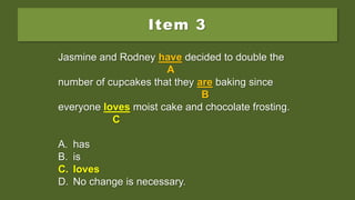 Item 3
Jasmine and Rodney have decided to double the
number of cupcakes that they are baking since
everyone love moist cake and chocolate frosting.
A. has
B. is
C. loves
D. No change is necessary.
Jasmine and Rodney have decided to double the
A
number of cupcakes that they are baking since
B
everyone love moist cake and chocolate frosting.
C
A. has
B. is
C. loves
D. No change is necessary.
Jasmine and Rodney have decided to double the
A
number of cupcakes that they are baking since
B
everyone loves moist cake and chocolate frosting.
C
A. has
B. is
C. loves
D. No change is necessary.
 