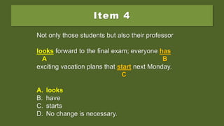 Item 4
Not only those students but also their professor
look forward to the final exam; everyone has
exciting vacation plans that start next Monday.
A. looks
B. have
C. starts
D. No change is necessary.
Not only those students but also their professor
look forward to the final exam; everyone has
A B
exciting vacation plans that start next Monday.
C
A. looks
B. have
C. starts
D. No change is necessary.
Not only those students but also their professor
looks forward to the final exam; everyone has
A B
exciting vacation plans that start next Monday.
C
A. looks
B. have
C. starts
D. No change is necessary.
 