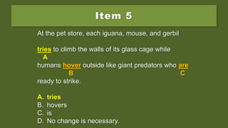 Item 5
At the pet store, each iguana, mouse, and gerbil
try to climb the walls of its glass cage while
humans hover outside like giant predators who are
ready to strike.
A. tries
B. hovers
C. is
D. No change is necessary.
At the pet store, each iguana, mouse, and gerbil
try to climb the walls of its glass cage while
A
humans hover outside like giant predators who are
B C
ready to strike.
A. tries
B. hovers
C. is
D. No change is necessary.
At the pet store, each iguana, mouse, and gerbil
tries to climb the walls of its glass cage while
A
humans hover outside like giant predators who are
B C
ready to strike.
A. tries
B. hovers
C. is
D. No change is necessary.
 