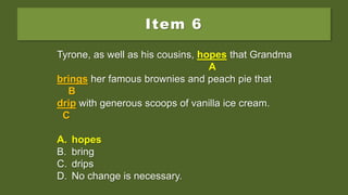 Item 6
Tyrone, as well as his cousins, hope that Grandma
brings her famous brownies and peach pie that
drip with generous scoops of vanilla ice cream.
A. hopes
B. bring
C. drips
D. No change is necessary.
Tyrone, as well as his cousins, hope that Grandma
A
brings her famous brownies and peach pie that
B
drip with generous scoops of vanilla ice cream.
C
A. hopes
B. bring
C. drips
D. No change is necessary.
Tyrone, as well as his cousins, hopes that Grandma
A
brings her famous brownies and peach pie that
B
drip with generous scoops of vanilla ice cream.
C
A. hopes
B. bring
C. drips
D. No change is necessary.
 