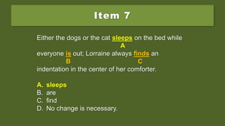 Item 7
Either the dogs or the cat sleep on the bed while
everyone is out; Lorraine always finds an
indentation in the center of her comforter.
A. sleeps
B. are
C. find
D. No change is necessary.
Either the dogs or the cat sleep on the bed while
A
everyone is out; Lorraine always finds an
B C
indentation in the center of her comforter.
A. sleeps
B. are
C. find
D. No change is necessary.
Either the dogs or the cat sleeps on the bed while
A
everyone is out; Lorraine always finds an
B C
indentation in the center of her comforter.
A. sleeps
B. are
C. find
D. No change is necessary.
 