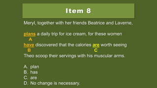Item 8
Meryl, together with her friends Beatrice and Laverne,
plans a daily trip for ice cream, for these women
have discovered that the calories is worth seeing
Theo scoop their servings with his muscular arms.
A. plan
B. has
C. are
D. No change is necessary.
Meryl, together with her friends Beatrice and Laverne,
plans a daily trip for ice cream, for these women
A
have discovered that the calories is worth seeing
B C
Theo scoop their servings with his muscular arms.
A. plan
B. has
C. are
D. No change is necessary.
Meryl, together with her friends Beatrice and Laverne,
plans a daily trip for ice cream, for these women
A
have discovered that the calories are worth seeing
B C
Theo scoop their servings with his muscular arms.
A. plan
B. has
C. are
D. No change is necessary.
 