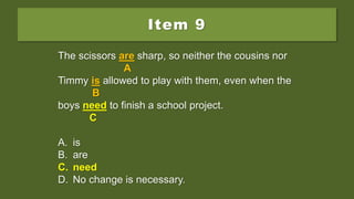 Item 9
The scissors are sharp, so neither the cousins nor
Timmy is allowed to play with them, even when the
boys needs to finish a school project.
A. is
B. are
C. need
D. No change is necessary.
The scissors are sharp, so neither the cousins nor
A
Timmy is allowed to play with them, even when the
B
boys needs to finish a school project.
C
A. is
B. are
C. need
D. No change is necessary.
The scissors are sharp, so neither the cousins nor
A
Timmy is allowed to play with them, even when the
B
boys need to finish a school project.
C
A. is
B. are
C. need
D. No change is necessary.
 
