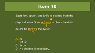 Item 10
Each fork, spoon, and knife are scarred from the
disposal since Drew refuses to check the drain
before he throws the switch.
A. is
B. refuse
C. throw
D. No change is necessary.
Each fork, spoon, and knife are scarred from the
A
disposal since Drew refuses to check the drain
B
before he throws the switch.
C
A. is
B. refuse
C. throw
D. No change is necessary.
Each fork, spoon, and knife is scarred from the
A
disposal since Drew refuses to check the drain
B
before he throws the switch.
C
A. is
B. refuse
C. throw
D. No change is necessary.
 
