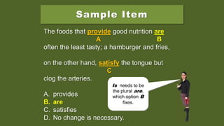 Sample Item
The foods that provide good nutrition is
often the least tasty; a hamburger and fries,
on the other hand, satisfy the tongue but
clog the arteries.
A. provides
B. are
C. satisfies
D. No change is necessary.
The foods that provide good nutrition is
A B
often the least tasty; a hamburger and fries,
on the other hand, satisfy the tongue but
C
clog the arteries.
A. provides
B. are
C. satisfies
D. No change is necessary.
The foods that provide good nutrition are
A B
often the least tasty; a hamburger and fries,
on the other hand, satisfy the tongue but
C
clog the arteries.
A. provides
B. are
C. satisfies
D. No change is necessary.
Does
disagreement
happen at
provide, is, or
satisfy?
Is needs to be
the plural are,
which option B
fixes.
 