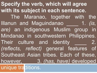 Specify the verb, which will agree
with its subject in each sentence.
The Maranao, together with the
Illanun and Maguindanao ____ 1. (is,
are) an indigenous Muslim group in
Mindanao in southwestern Philippines.
Their culture and identity ____ 2.
(reflects, reflect) general features of
Southeast Asian tribes. Each of these,
however, ____ 3. (has, have) developed
unique traditions.
 