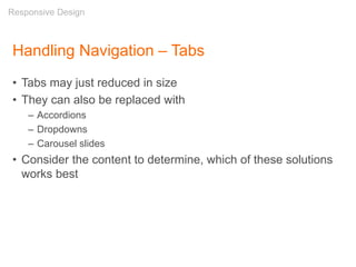 Handling Navigation – Tabs
• Tabs may just reduced in size
• They can also be replaced with
– Accordions
– Dropdowns
– Carousel slides
• Consider the content to determine, which of these solutions
works best
Responsive Design
 