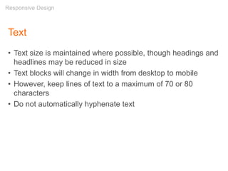 Text
• Text size is maintained where possible, though headings and
headlines may be reduced in size
• Text blocks will change in width from desktop to mobile
• However, keep lines of text to a maximum of 70 or 80
characters
• Do not automatically hyphenate text
Responsive Design
 