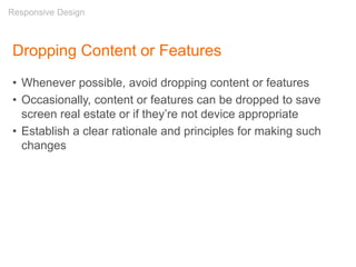 Dropping Content or Features
• Whenever possible, avoid dropping content or features
• Occasionally, content or features can be dropped to save
screen real estate or if they’re not device appropriate
• Establish a clear rationale and principles for making such
changes
Responsive Design
 