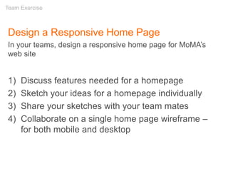 Design a Responsive Home Page
In your teams, design a responsive home page for MoMA’s
web site
1) Discuss features needed for a homepage
2) Sketch your ideas for a homepage individually
3) Share your sketches with your team mates
4) Collaborate on a single home page wireframe –
for both mobile and desktop
Team Exercise
 
