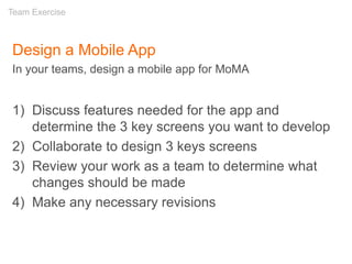 Design a Mobile App
In your teams, design a mobile app for MoMA
1) Discuss features needed for the app and
determine the 3 key screens you want to develop
2) Collaborate to design 3 keys screens
3) Review your work as a team to determine what
changes should be made
4) Make any necessary revisions
Team Exercise
 