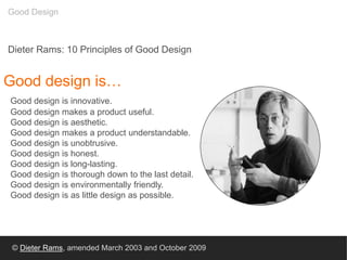 Good design is…
Good design is innovative.
Good design makes a product useful.
Good design is aesthetic.
Good design makes a product understandable.
Good design is unobtrusive.
Good design is honest.
Good design is long-lasting.
Good design is thorough down to the last detail.
Good design is environmentally friendly.
Good design is as little design as possible.
Dieter Rams: 10 Principles of Good Design
© Dieter Rams, amended March 2003 and October 2009
Good Design
 